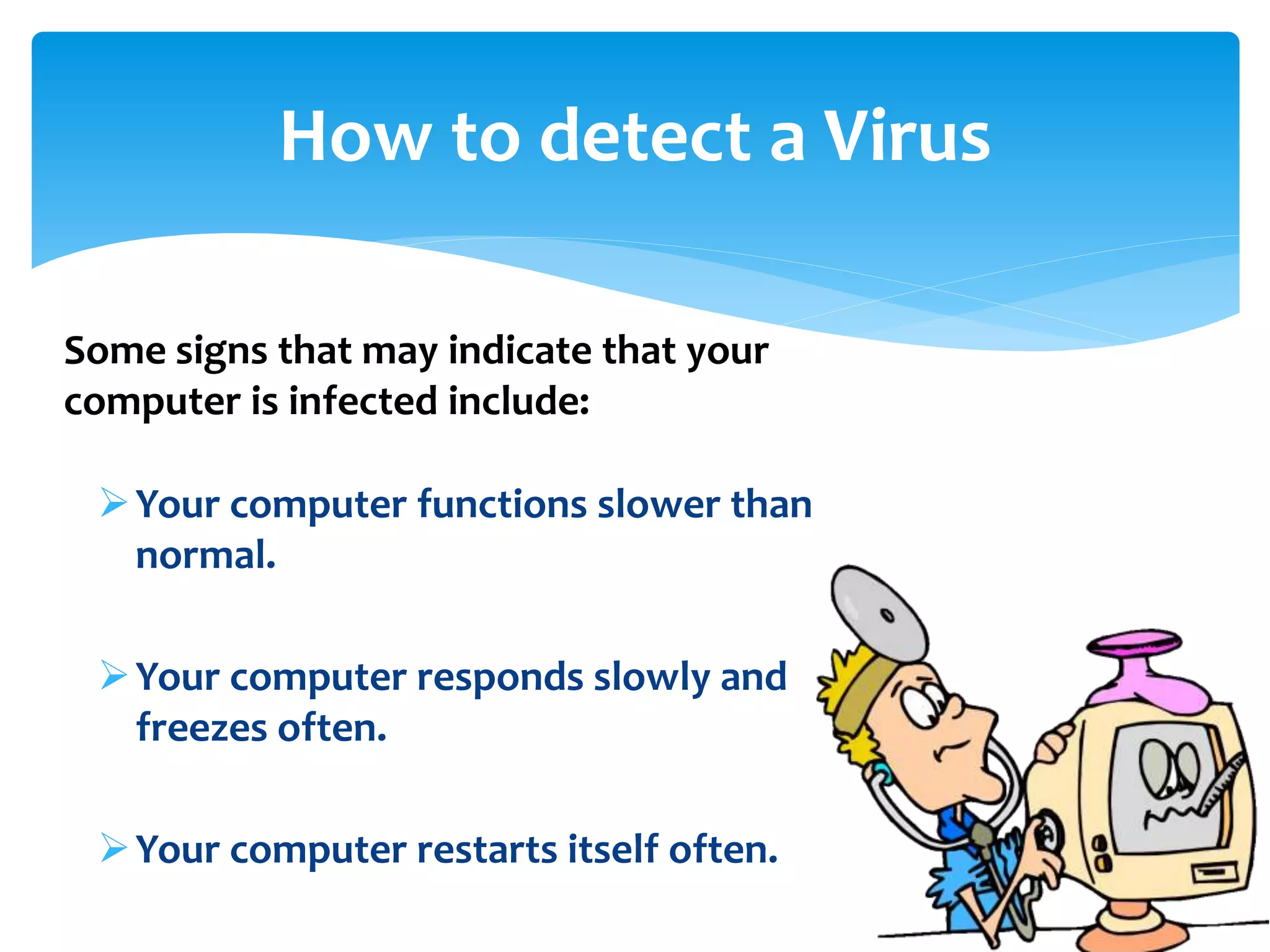 Your computer functions slower than
normal.
Your computer responds slowly and
freezes often.
Your computer restarts itself often.
How to detect a Virus
Some signs that may indicate that your
computer is infected include:
 