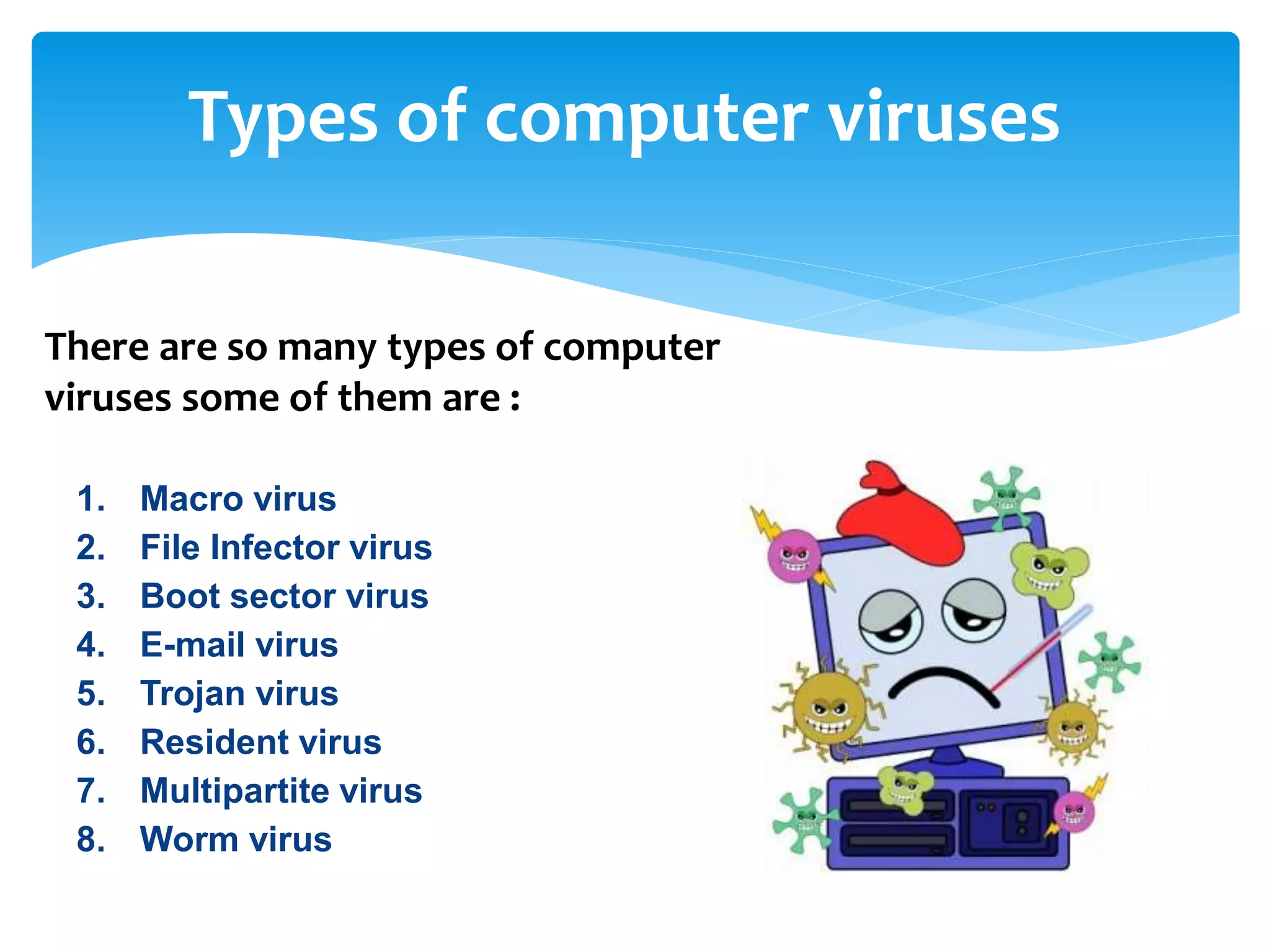 Types of computer viruses
1. Macro virus
2. File Infector virus
3. Boot sector virus
4. E-mail virus
5. Trojan virus
6. Resident virus
7. Multipartite virus
8. Worm virus
There are so many types of computer
viruses some of them are :
 