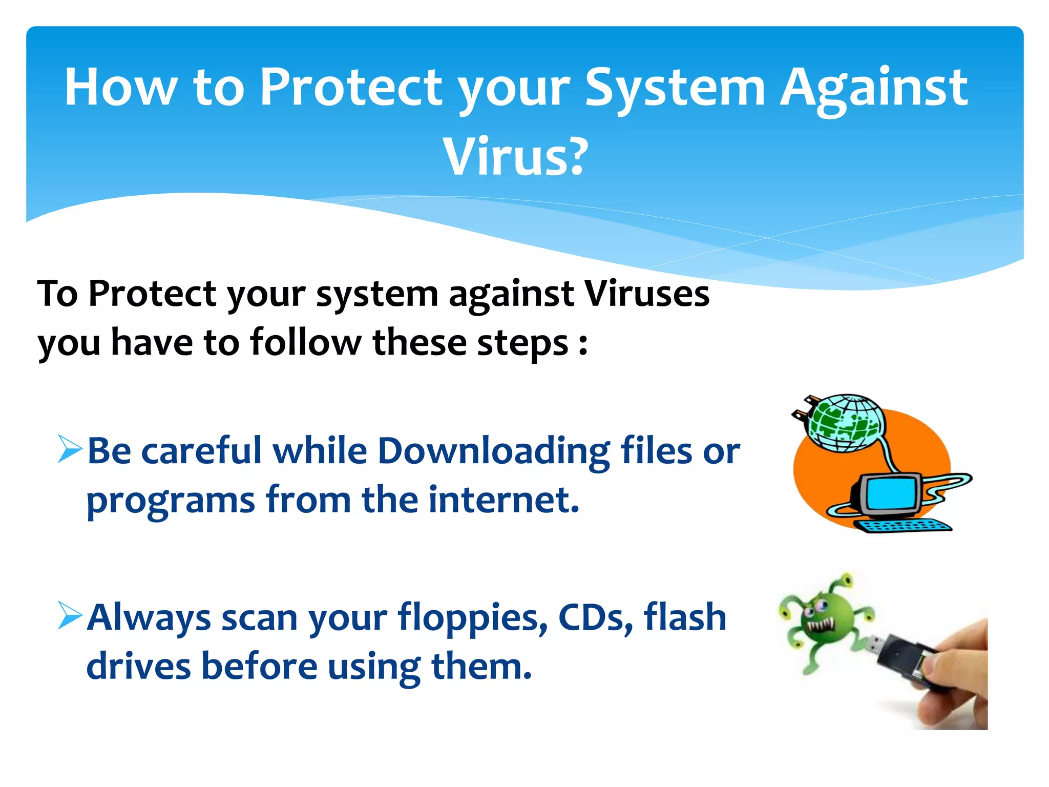 How to Protect your System Against
Virus?
Be careful while Downloading files or
programs from the internet.
Always scan your floppies, CDs, flash
drives before using them.
To Protect your system against Viruses
you have to follow these steps :
 