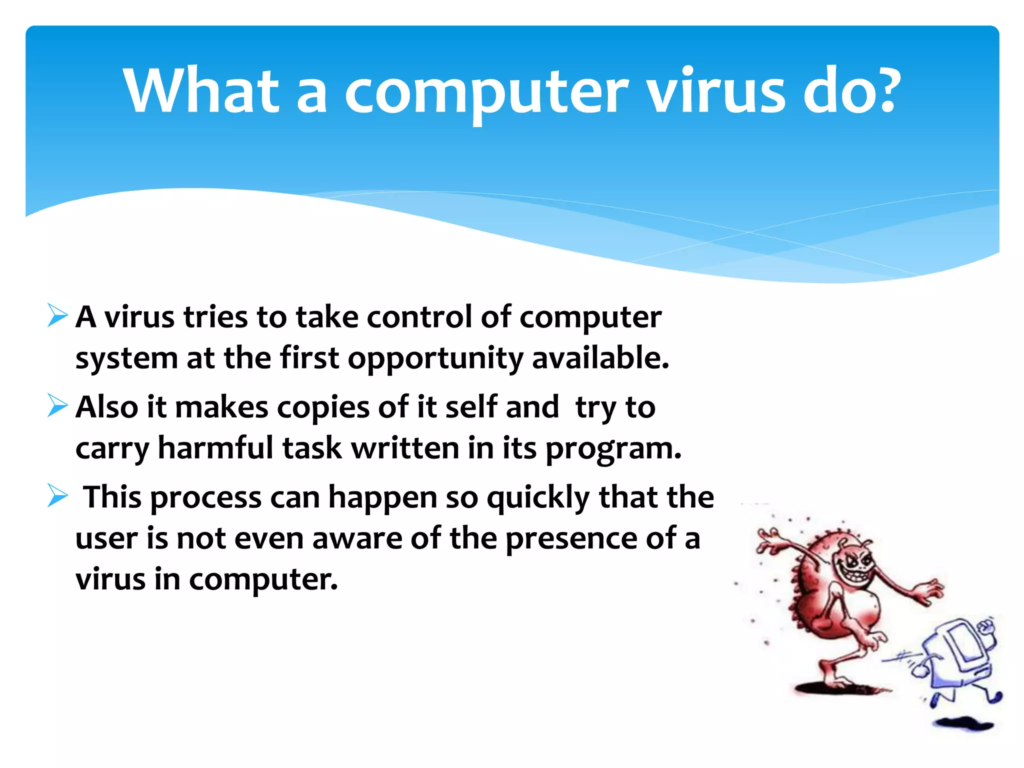 A virus tries to take control of computer
system at the first opportunity available.
Also it makes copies of it self and try to
carry harmful task written in its program.
 This process can happen so quickly that the
user is not even aware of the presence of a
virus in computer.
What a computer virus do?
 