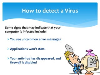 How to detect a Virus
You see uncommon error messages.
Applications won't start.
Your antivirus has disappeared, and
firewall is disabled
Some signs that may indicate that your
computer is infected include:
 