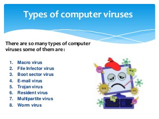 Types of computer viruses
1. Macro virus
2. File Infector virus
3. Boot sector virus
4. E-mail virus
5. Trojan virus
6. Resident virus
7. Multipartite virus
8. Worm virus
There are so many types of computer
viruses some of them are :
 