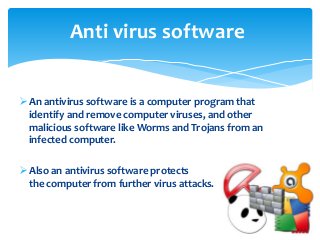 An antivirus software is a computer program that
identify and remove computer viruses, and other
malicious software like Worms and Trojans from an
infected computer.
Also an antivirus software protects
the computer from further virus attacks.
Anti virus software
 