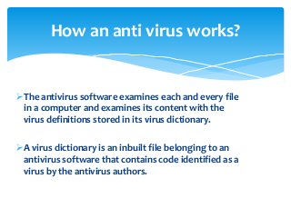 The antivirus software examines each and every file
in a computer and examines its content with the
virus definitions stored in its virus dictionary.
A virus dictionary is an inbuilt file belonging to an
antivirus software that contains code identified as a
virus by the antivirus authors.
How an anti virus works?
 