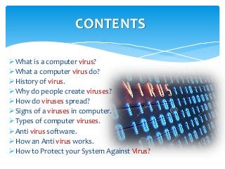 What is a computer virus?
What a computer virus do?
History of virus.
Why do people create viruses?
How do viruses spread?
Signs of a viruses in computer.
Types of computer viruses.
Anti virus software.
How an Anti virus works.
How to Protect your System Against Virus?
CONTENTS
 