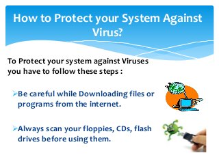 How to Protect your System Against
Virus?
Be careful while Downloading files or
programs from the internet.
Always scan your floppies, CDs, flash
drives before using them.
To Protect your system against Viruses
you have to follow these steps :
 