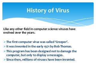 Like any other field in computer science viruses have
evolved over the years.
The first computer virus was called ‘Creeper’.
It was invented in the early 1971 by Bob Thomas.
This program has been designed not to damage the
computer, but only to display a messages.
Since then, millions of viruses have been invented.
History of Virus
 