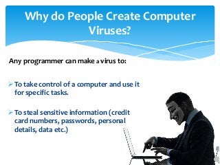 To take control of a computer and use it
for specific tasks.
To steal sensitive information (credit
card numbers, passwords, personal
details, data etc.)
Why do People Create Computer
Viruses?
Any programmer can make a virus to:
 