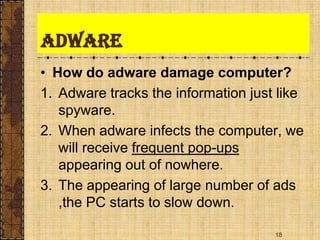 Adware
• How do adware damage computer?
1. Adware tracks the information just like
spyware.
2. When adware infects the computer, we
will receive frequent pop-ups
appearing out of nowhere.
3. The appearing of large number of ads
,the PC starts to slow down.
18
 