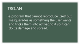 TROJAN
•a program that cannot reproduce itself but
masquerades as something the user wants
and tricks them into activating it so it can
do its damage and spread.
 