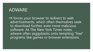 ADWARE
•It forces your browser to redirect to web
advertisements, which often themselves seek
to download further, even more malicious
software. As The New York Times notes,
adware often piggybacks onto tempting "free"
programs like games or browser extensions.
 