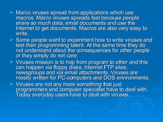 Marco viruses spread from applications which use macros. Macro viruses spreads fast because people share so much data, email documents and use the Internet to get documents. Macros are also very easy to write.  Some people want to experiment how to write viruses and test their programming talent. At the same time they do not understand about the consequences for other people or they simply do not care.  Viruses mission is to hop from program to other and this can happen via floppy disks, Internet FTP sites, newsgroups and via email attachments. Viruses are mostly written for PC-computers and DOS environments.  Viruses are not any more something that just programmers and computer specialist have to deal with. Today everyday users have to deal with viruses.  