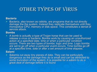 Other types of Virus Bacteria Bacteria, also known as rabbits, are programs that do not directly damage the the system. Instead they replicate themselves until they monopolize CPU, memory or disk space. This constitutes a denial of service attack. Bombs A bomb is actually a type of Trojan horse that can be used to release a virus or bacteria. Bombs work by causing an unauthorized action at a specified date, time or when a particular condition occurs. There are two types of bombs; logic and time. Logic bombs are set to go off when a particular event occurs. Time bombs go off at a specified time, date or after a set amount of time elapses. Salami Salamis cut away tiny pieces of data. They can be particularly dangerous as the damage they do is small and can be attributed to some truncation of the system. It is possible for a salami to do a great deal of damage before it is found 
