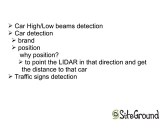 ➢ Car High/Low beams detection
➢ Car detection
➢ brand
➢ position
why position?
➢ to point the LIDAR in that direction and get
the distance to that car
➢ Traffic signs detection
 
