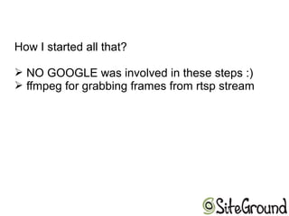 How I started all that?
➢ NO GOOGLE was involved in these steps :)
➢ ffmpeg for grabbing frames from rtsp stream
 