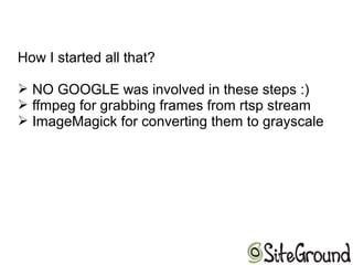 How I started all that?
➢ NO GOOGLE was involved in these steps :)
➢ ffmpeg for grabbing frames from rtsp stream
➢ ImageMagick for converting them to grayscale
 