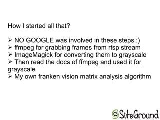 How I started all that?
➢ NO GOOGLE was involved in these steps :)
➢ ffmpeg for grabbing frames from rtsp stream
➢ ImageMagick for converting them to grayscale
➢ Then read the docs of ffmpeg and used it for
grayscale
➢ My own franken vision matrix analysis algorithm
 