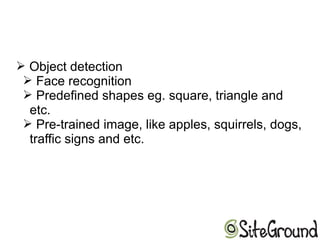 ➢ Object detection
➢ Face recognition
➢ Predefined shapes eg. square, triangle and
etc.
➢ Pre-trained image, like apples, squirrels, dogs,
traffic signs and etc.
 