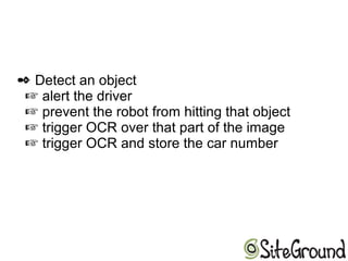  Detect an object
 alert the driver
 prevent the robot from hitting that object
trigger OCR over that part of the image
trigger OCR and store the car number
 