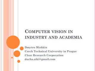 COMPUTER VISION IN
INDUSTRY AND ACADEMIA
Dmytro Mishkin
Czech Technical University in Prague
Clear Research Corporation
ducha.aiki@gmail.com
 