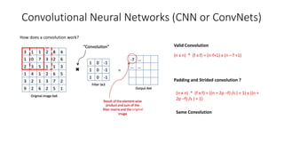 Convolutional Neural Networks (CNN or ConvNets)
How does a convolution work?
original
(n x n) * (f x f) = (n-f+1) x (n – f +1)
Padding and Strided convolution ?
(n x n) * (f x f) = ((n + 2p –f) /s ) + 1) x ((n +
2p –f) /s ) + 1)
Valid Convolution
Same Convolution
 