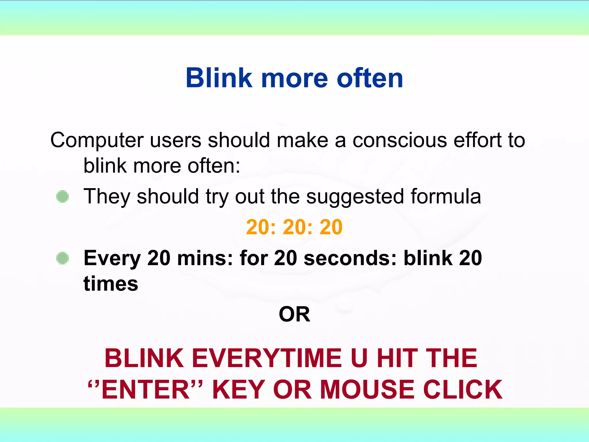 Blink more often Computer users should make a conscious effort to blink more often: They should try out the suggested formula 20: 20: 20 Every 20 mins: for 20 seconds: blink 20 times OR BLINK EVERYTIME U HIT THE  ‘’ENTER’’ KEY OR MOUSE CLICK 