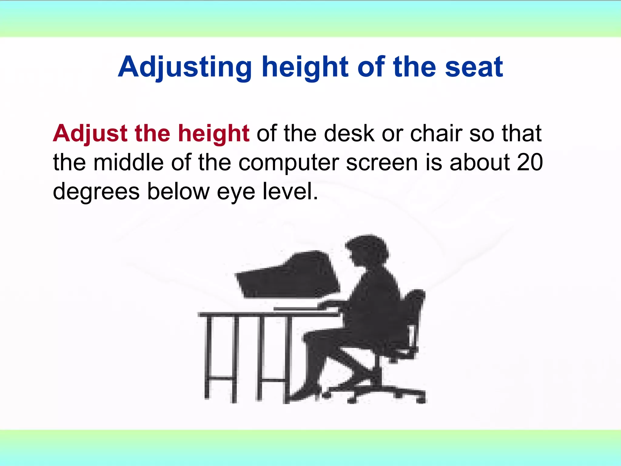Adjusting height of the seat Adjust the height  of the desk or chair so that the middle of the computer screen is about 20 degrees below eye level. 