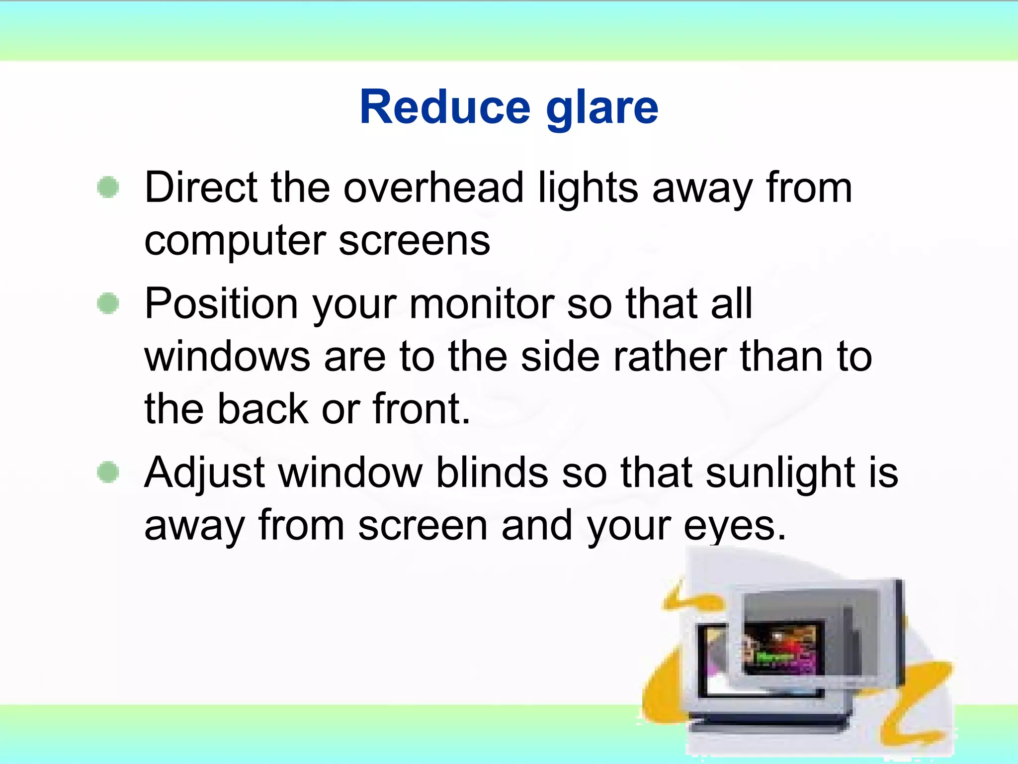 Reduce glare Direct the overhead lights away from computer screens Position your monitor so that all windows are to the side rather than to the back or front. Adjust window blinds so that sunlight is away from screen and your eyes. 
