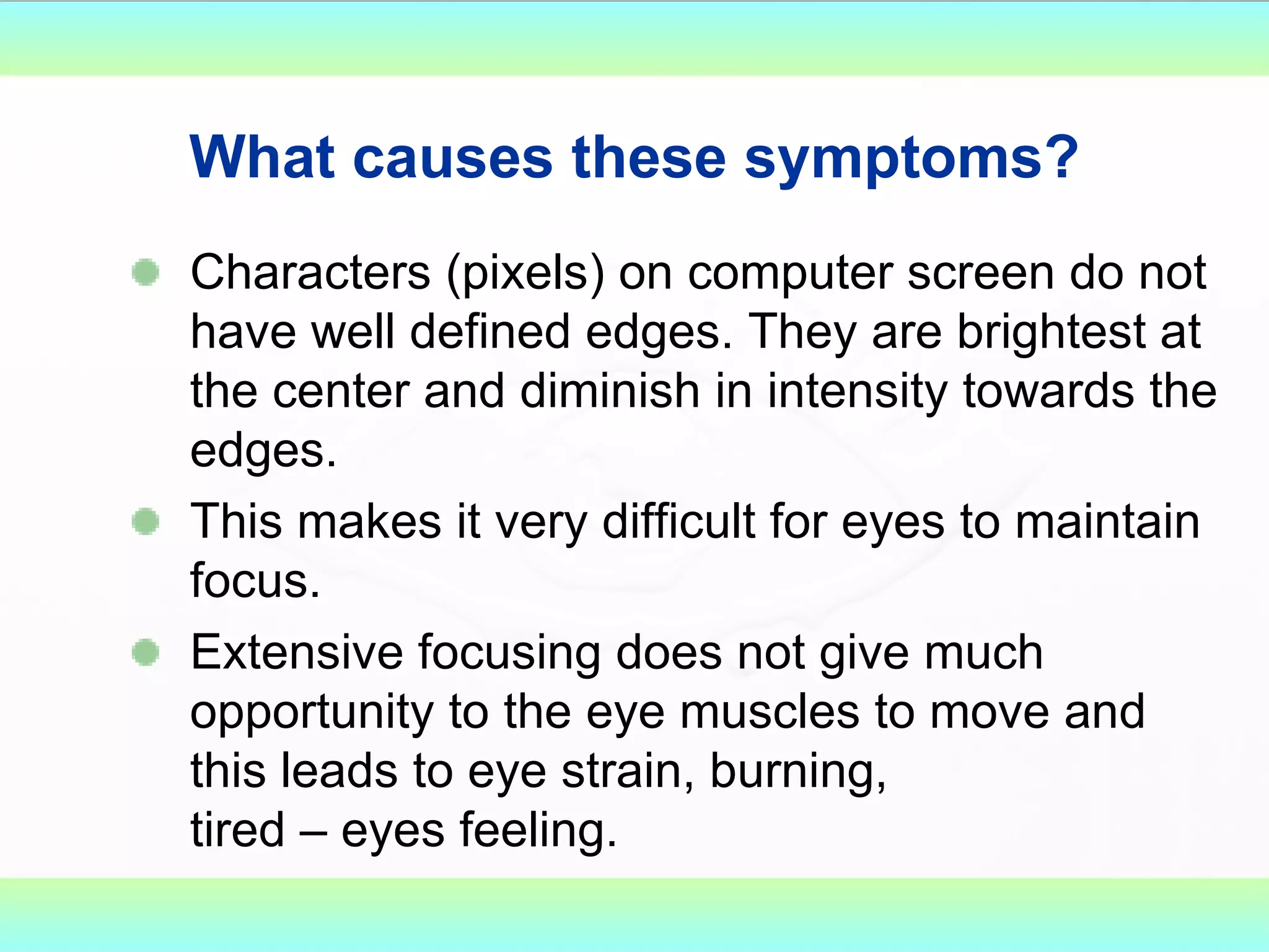 What causes these symptoms? Characters (pixels) on computer screen do not have well defined edges. They are brightest at the center and diminish in intensity towards the edges. This makes it very difficult for eyes to maintain focus. Extensive focusing does not give much opportunity to the eye muscles to move and this leads to eye strain, burning, tired – eyes feeling. 