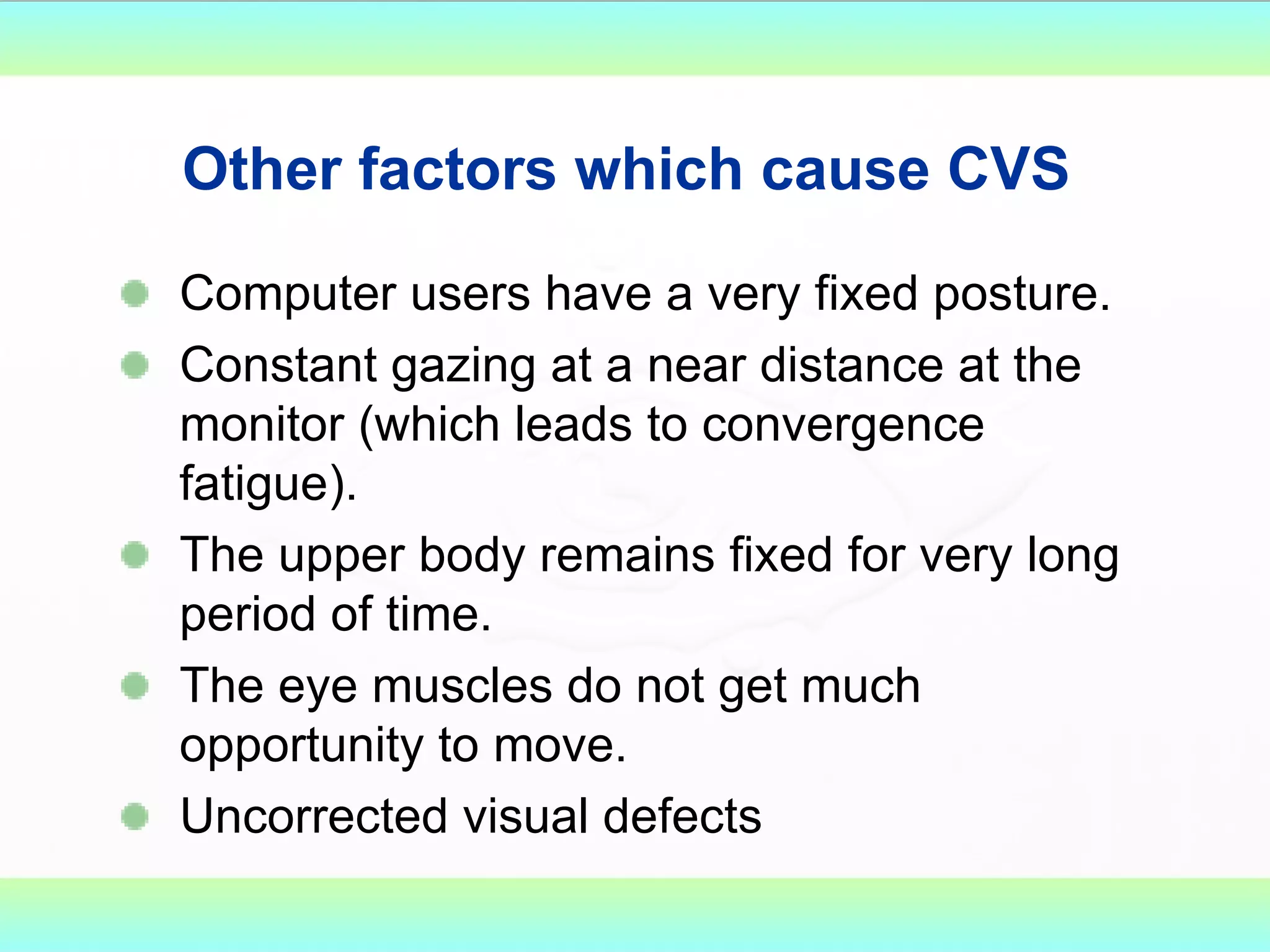 Other factors which cause CVS   Computer users have a very fixed posture. Constant gazing at a near distance at the monitor (which leads to convergence fatigue). The upper body remains fixed for very long period of time.  The eye muscles do not get much opportunity to move. Uncorrected visual defects 