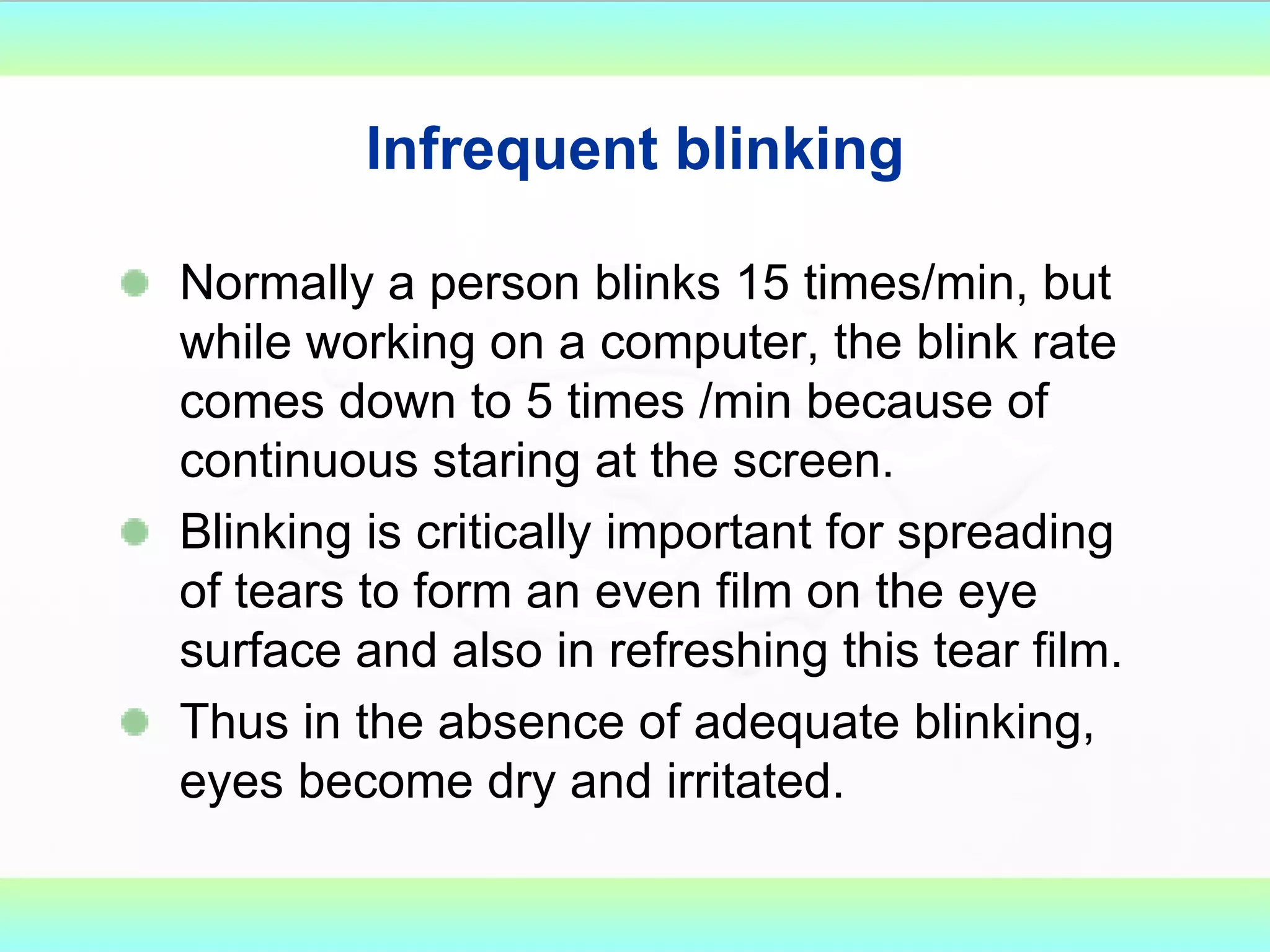 Infrequent blinking Normally a person blinks 15 times/min, but while working on a computer, the blink rate comes down to 5 times /min because of continuous staring at the screen.  Blinking is critically important for spreading of tears to form an even film on the eye surface and also in refreshing this tear film. Thus in the absence of adequate blinking, eyes become dry and irritated.  
