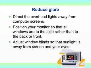 Reduce glare Direct the overhead lights away from computer screens Position your monitor so that all windows are to the side rather than to the back or front. Adjust window blinds so that sunlight is away from screen and your eyes. 