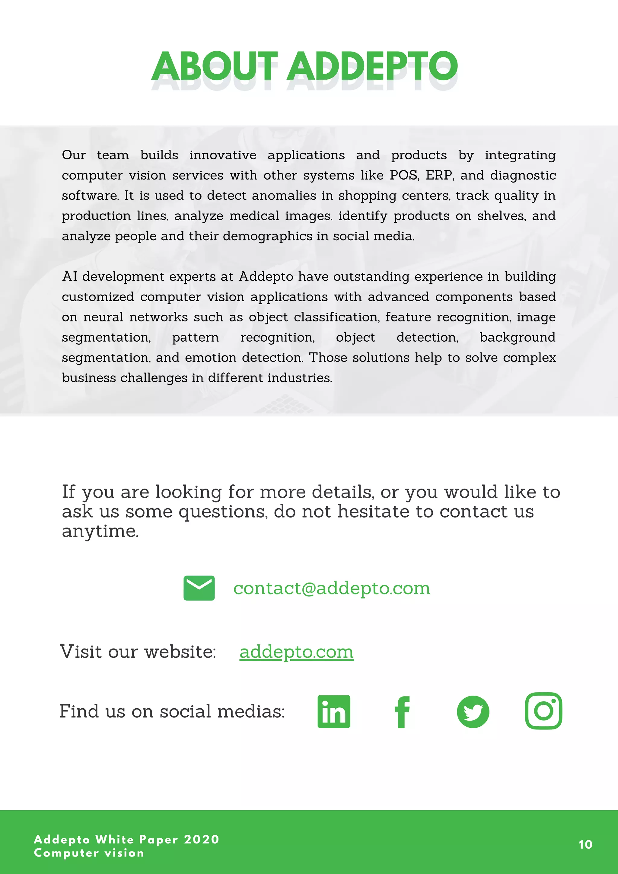 contact@addepto.com
Our team builds innovative applications and products by integrating
computer vision services with other systems like POS, ERP, and diagnostic
software. It is used to detect anomalies in shopping centers, track quality in
production lines, analyze medical images, identify products on shelves, and
analyze people and their demographics in social media.
AI development experts at Addepto have outstanding experience in building
customized computer vision applications with advanced components based
on neural networks such as object classification, feature recognition, image
segmentation, pattern recognition, object detection, background
segmentation, and emotion detection. Those solutions help to solve complex
business challenges in different industries.
Addepto White Paper 2020
Computer vision
10
ABOUT ADDEPTO
ABOUT ADDEPTO
If you are looking for more details, or you would like to
ask us some questions, do not hesitate to contact us
anytime.
Find us on social medias:
Visit our website: addepto.com
 