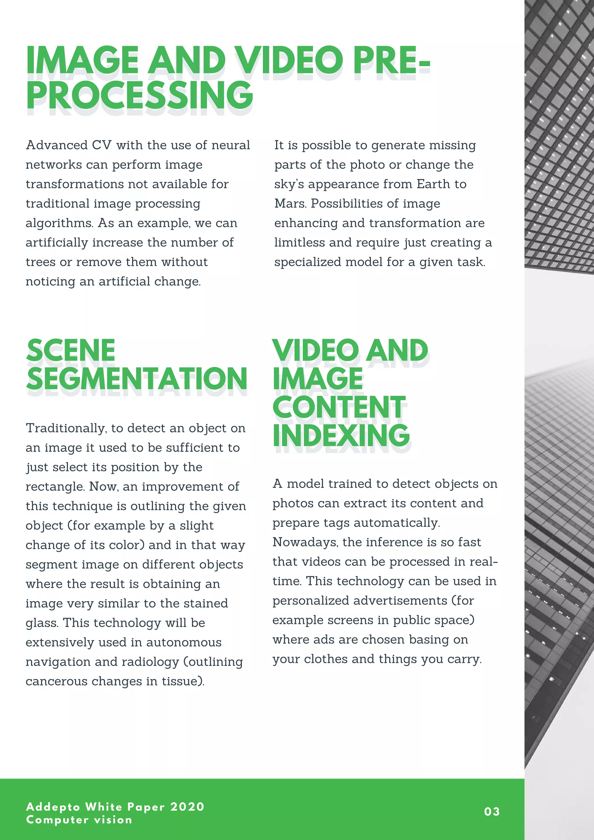 A model trained to detect objects on
photos can extract its content and
prepare tags automatically.
Nowadays, the inference is so fast
that videos can be processed in real-
time. This technology can be used in
personalized advertisements (for
example screens in public space)
where ads are chosen basing on
your clothes and things you carry.
Traditionally, to detect an object on
an image it used to be sufficient to
just select its position by the
rectangle. Now, an improvement of
this technique is outlining the given
object (for example by a slight
change of its color) and in that way
segment image on different objects
where the result is obtaining an
image very similar to the stained
glass. This technology will be
extensively used in autonomous
navigation and radiology (outlining
cancerous changes in tissue).
Addepto White Paper 2020
Computer vision
IMAGE AND VIDEO PRE-
PROCESSING
IMAGE AND VIDEO PRE-
PROCESSING
Advanced CV with the use of neural
networks can perform image
transformations not available for
traditional image processing
algorithms. As an example, we can
artificially increase the number of
trees or remove them without
noticing an artificial change.
It is possible to generate missing
parts of the photo or change the
sky’s appearance from Earth to
Mars. Possibilities of image
enhancing and transformation are
limitless and require just creating a
specialized model for a given task.
VIDEO AND
IMAGE
CONTENT
INDEXING
VIDEO AND
IMAGE
CONTENT
INDEXING
SCENE
SEGMENTATION
SCENE
SEGMENTATION
03
 