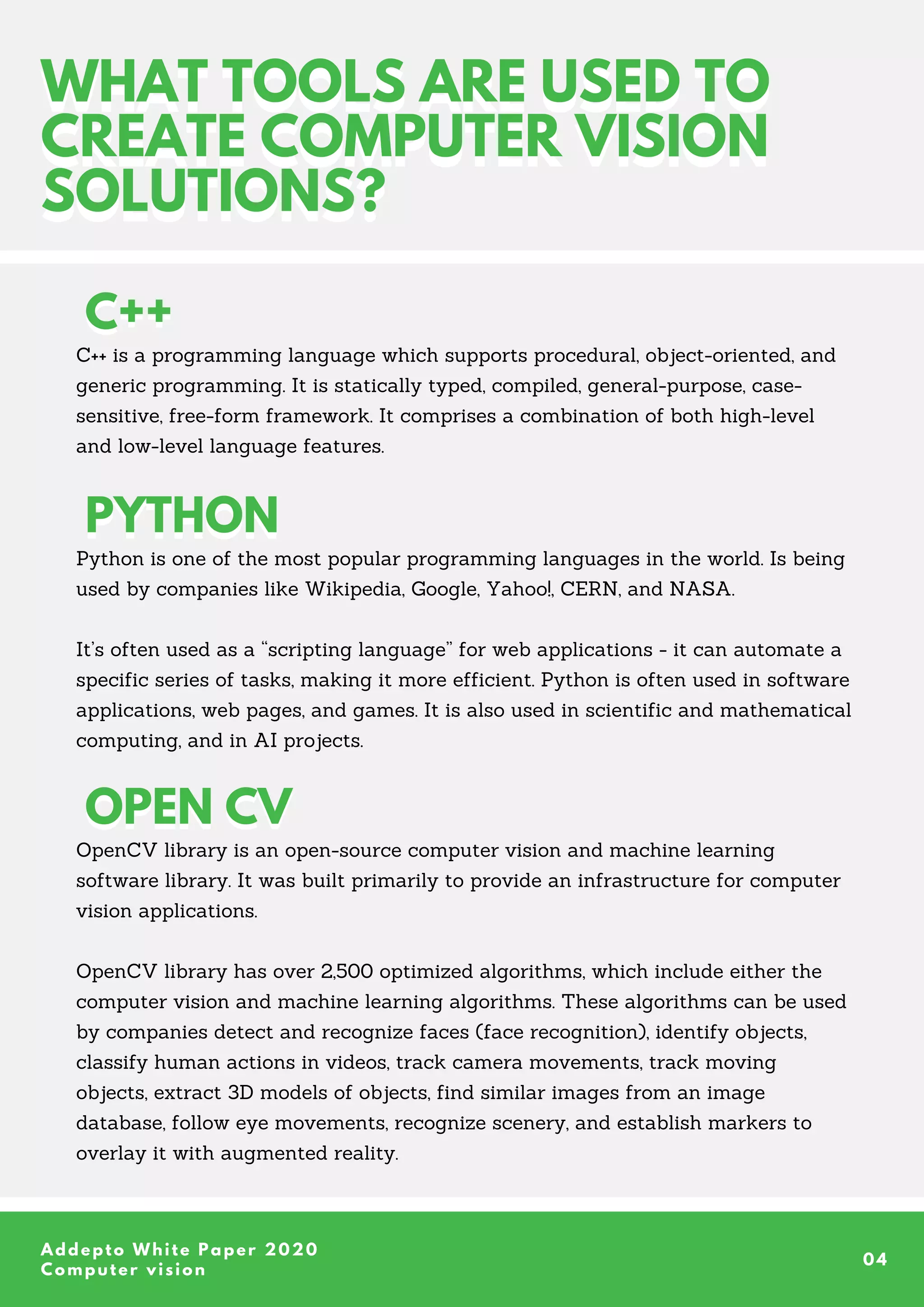 WHAT TOOLS ARE USED TO
CREATE COMPUTER VISION
SOLUTIONS?
WHAT TOOLS ARE USED TO
CREATE COMPUTER VISION
SOLUTIONS?
C++ is a programming language which supports procedural, object-oriented, and
generic programming. It is statically typed, compiled, general-purpose, case-
sensitive, free-form framework. It comprises a combination of both high-level
and low-level language features.
Python is one of the most popular programming languages in the world. Is being
used by companies like Wikipedia, Google, Yahoo!, CERN, and NASA.
It’s often used as a “scripting language” for web applications - it can automate a
specific series of tasks, making it more efficient. Python is often used in software
applications, web pages, and games. It is also used in scientific and mathematical
computing, and in AI projects.
OpenCV library is an open-source computer vision and machine learning
software library. It was built primarily to provide an infrastructure for computer
vision applications.
OpenCV library has over 2,500 optimized algorithms, which include either the
computer vision and machine learning algorithms. These algorithms can be used
by companies detect and recognize faces (face recognition), identify objects,
classify human actions in videos, track camera movements, track moving
objects, extract 3D models of objects, find similar images from an image
database, follow eye movements, recognize scenery, and establish markers to
overlay it with augmented reality.
Addepto White Paper 2020
Computer vision
04
C++
C++
PYTHON
PYTHON
OPEN CV
OPEN CV
 
