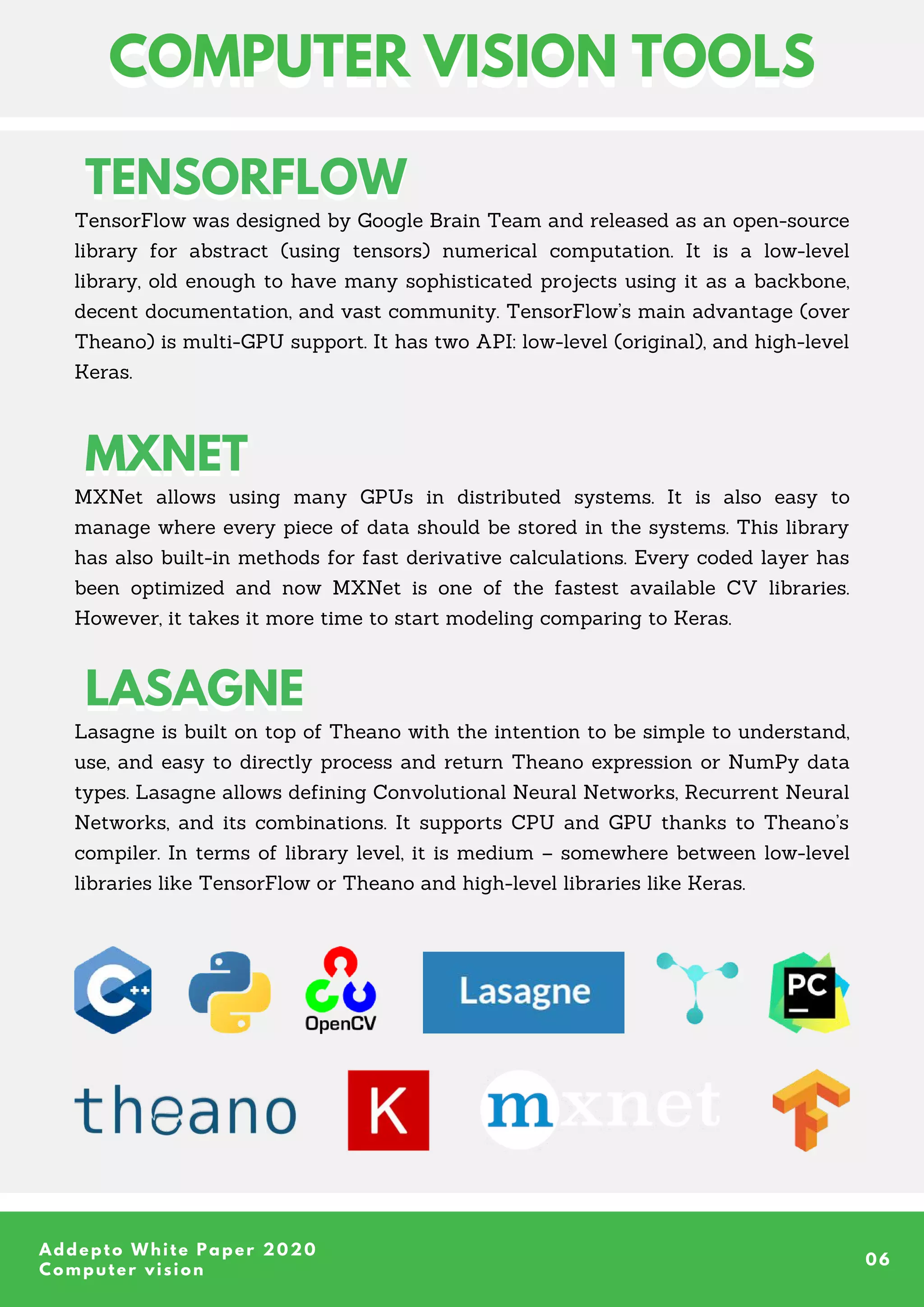 TensorFlow was designed by Google Brain Team and released as an open-source
library for abstract (using tensors) numerical computation. It is a low-level
library, old enough to have many sophisticated projects using it as a backbone,
decent documentation, and vast community. TensorFlow’s main advantage (over
Theano) is multi-GPU support. It has two API: low-level (original), and high-level
Keras.
MXNet allows using many GPUs in distributed systems. It is also easy to
manage where every piece of data should be stored in the systems. This library
has also built-in methods for fast derivative calculations. Every coded layer has
been optimized and now MXNet is one of the fastest available CV libraries.
However, it takes it more time to start modeling comparing to Keras.
LASAGNE
LASAGNE
Lasagne is built on top of Theano with the intention to be simple to understand,
use, and easy to directly process and return Theano expression or NumPy data
types. Lasagne allows defining Convolutional Neural Networks, Recurrent Neural
Networks, and its combinations. It supports CPU and GPU thanks to Theano’s
compiler. In terms of library level, it is medium – somewhere between low-level
libraries like TensorFlow or Theano and high-level libraries like Keras.
Addepto White Paper 2020
Computer vision
06
TENSORFLOW
TENSORFLOW
COMPUTER VISION TOOLS
COMPUTER VISION TOOLS
MXNET
MXNET
 