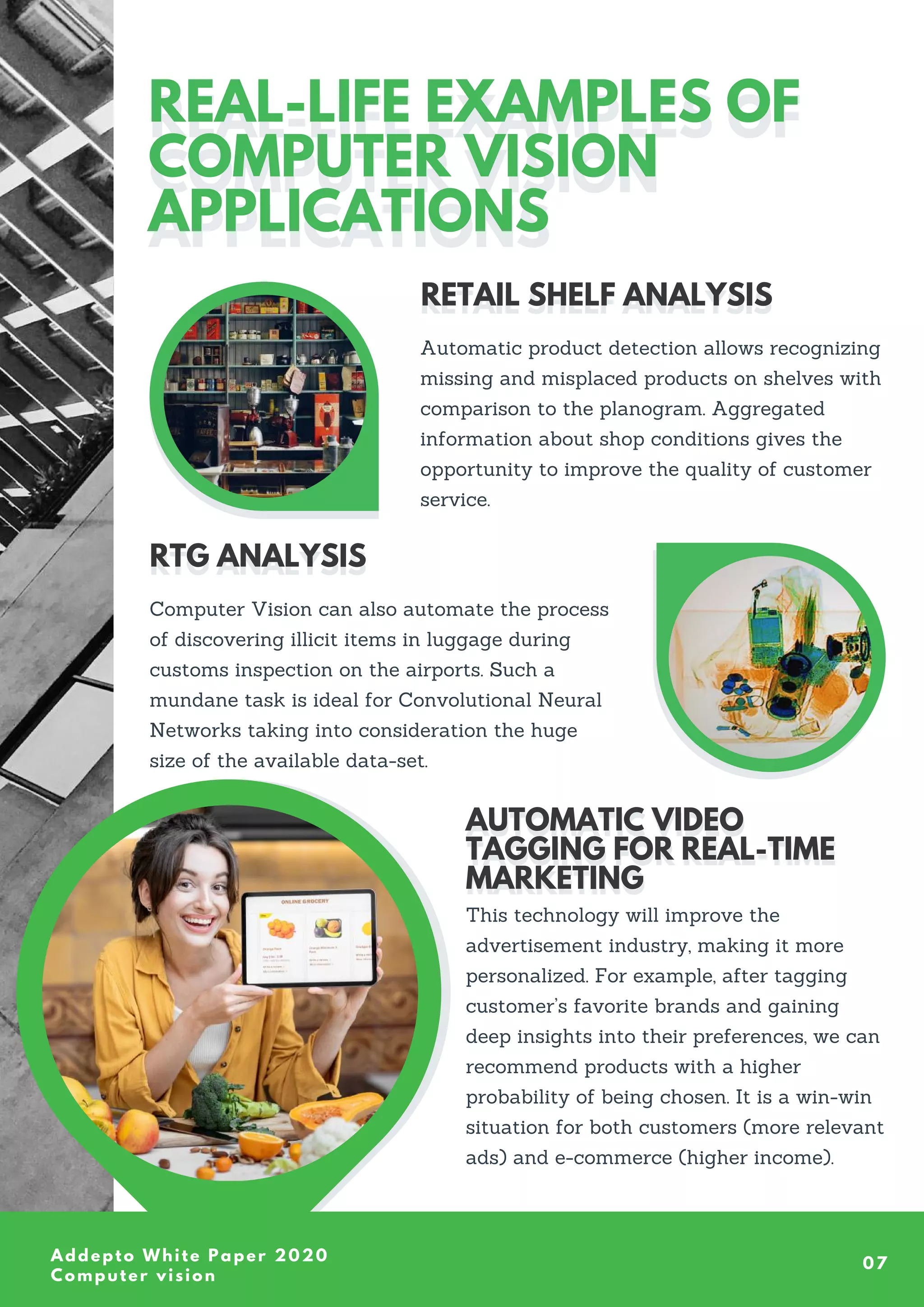 Addepto White Paper 2020
Computer vision
07
REAL-LIFE EXAMPLES OF
COMPUTER VISION
APPLICATIONS
REAL-LIFE EXAMPLES OF
COMPUTER VISION
APPLICATIONS
Automatic product detection allows recognizing
missing and misplaced products on shelves with
comparison to the planogram. Aggregated
information about shop conditions gives the
opportunity to improve the quality of customer
service.
RETAIL SHELF ANALYSIS
RETAIL SHELF ANALYSIS
Computer Vision can also automate the process
of discovering illicit items in luggage during
customs inspection on the airports. Such a
mundane task is ideal for Convolutional Neural
Networks taking into consideration the huge
size of the available data-set.
RTG ANALYSIS
RTG ANALYSIS
This technology will improve the
advertisement industry, making it more
personalized. For example, after tagging
customer’s favorite brands and gaining
deep insights into their preferences, we can
recommend products with a higher
probability of being chosen. It is a win-win
situation for both customers (more relevant
ads) and e-commerce (higher income).
AUTOMATIC VIDEO
TAGGING FOR REAL-TIME
MARKETING
AUTOMATIC VIDEO
TAGGING FOR REAL-TIME
MARKETING
 
