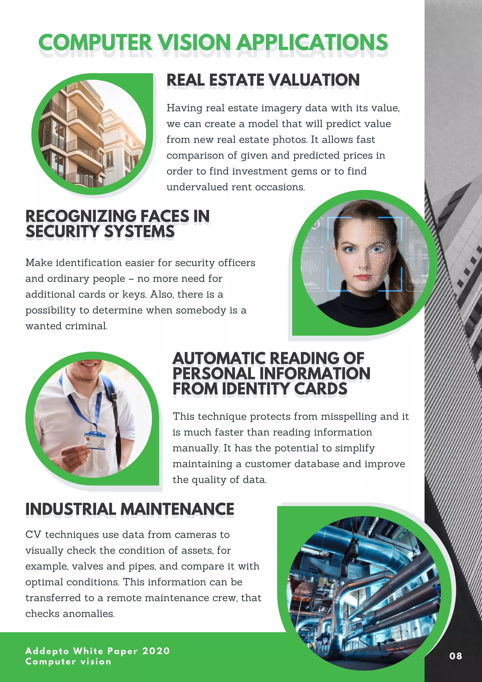 04
Addepto White Paper 2020
Computer vision
COMPUTER VISION APPLICATIONS
COMPUTER VISION APPLICATIONS
Having real estate imagery data with its value,
we can create a model that will predict value
from new real estate photos. It allows fast
comparison of given and predicted prices in
order to find investment gems or to find
undervalued rent occasions.
REAL ESTATE VALUATION
REAL ESTATE VALUATION
Make identification easier for security officers
and ordinary people – no more need for
additional cards or keys. Also, there is a
possibility to determine when somebody is a
wanted criminal.
RECOGNIZING FACES IN
SECURITY SYSTEMS
RECOGNIZING FACES IN
SECURITY SYSTEMS
This technique protects from misspelling and it
is much faster than reading information
manually. It has the potential to simplify
maintaining a customer database and improve
the quality of data.
AUTOMATIC READING OF
PERSONAL INFORMATION
FROM IDENTITY CARDS
AUTOMATIC READING OF
PERSONAL INFORMATION
FROM IDENTITY CARDS
CV techniques use data from cameras to
visually check the condition of assets, for
example, valves and pipes, and compare it with
optimal conditions. This information can be
transferred to a remote maintenance crew, that
checks anomalies.
INDUSTRIAL MAINTENANCE
INDUSTRIAL MAINTENANCE
08
 