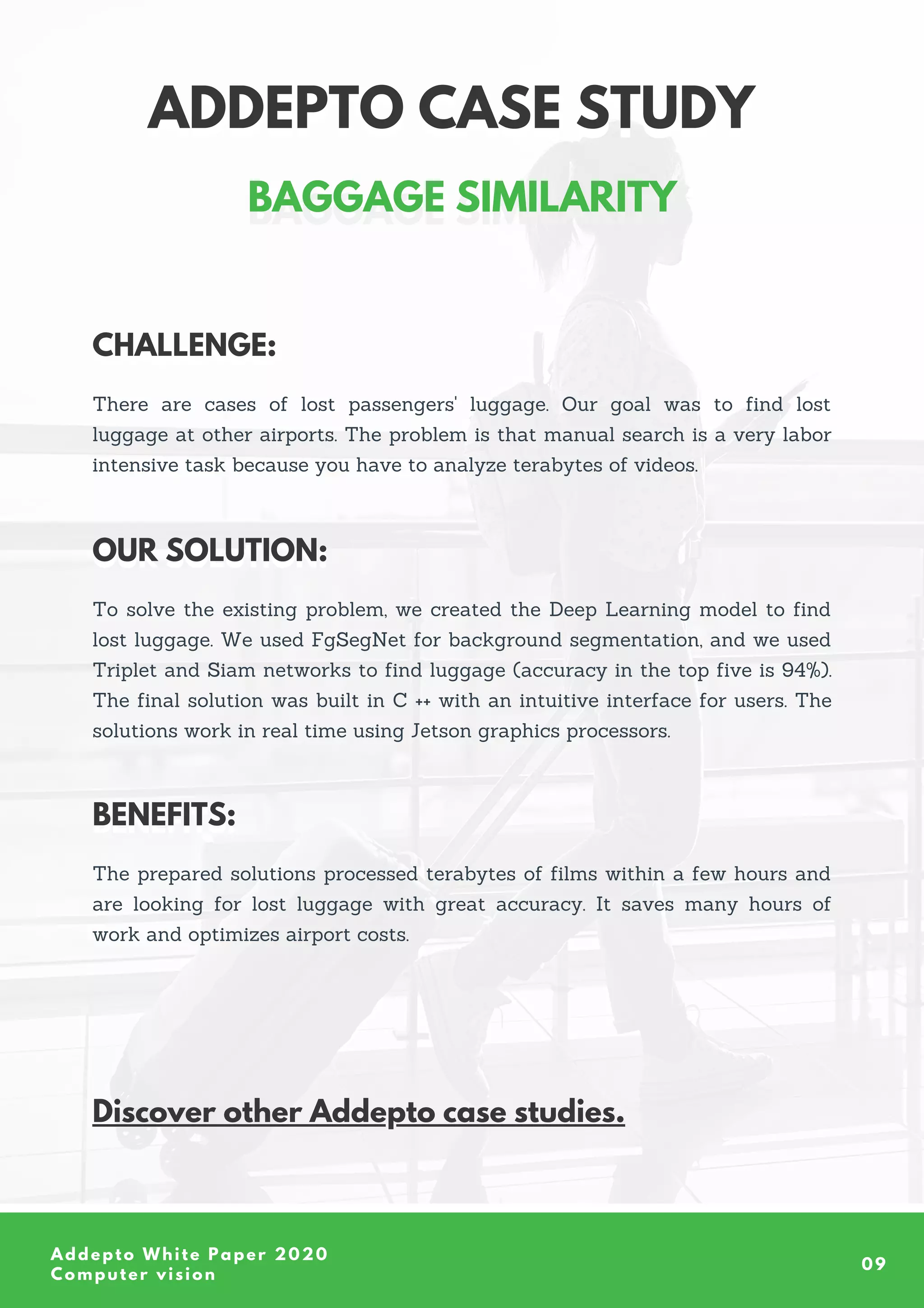Addepto White Paper 2020
Computer vision
09
ADDEPTO CASE STUDY
ADDEPTO CASE STUDY
There are cases of lost passengers' luggage. Our goal was to find lost
luggage at other airports. The problem is that manual search is a very labor
intensive task because you have to analyze terabytes of videos.
CHALLENGE:
CHALLENGE:
To solve the existing problem, we created the Deep Learning model to find
lost luggage. We used FgSegNet for background segmentation, and we used
Triplet and Siam networks to find luggage (accuracy in the top five is 94%).
The final solution was built in C ++ with an intuitive interface for users. The
solutions work in real time using Jetson graphics processors.
OUR SOLUTION:
OUR SOLUTION:
The prepared solutions processed terabytes of films within a few hours and
are looking for lost luggage with great accuracy. It saves many hours of
work and optimizes airport costs.
BENEFITS:
BENEFITS:
Discover other Addepto case studies.
BAGGAGE SIMILARITY
BAGGAGE SIMILARITY
 
