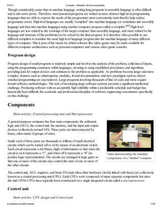 5/15/14 Computer - Wikipedia, the free encyclopedia
en.wikipedia.org/wiki/Computer 11/28
Video demonstrating the standard
components of a "slimline" computer
Though considerably easier than in machine language, writing long programs in assembly language is often difficult
and is also error prone. Therefore, most practical programs are written in more abstract high-level programming
languages that are able to express the needs of the programmer more conveniently (and thereby help reduce
programmer error). High level languages are usually “compiled” into machine language (or sometimes into assembly
language and then into machine language) using another computer program called a compiler.[49] High level
languages are less related to the workings of the target computer than assembly language, and more related to the
language and structure of the problem(s) to be solved by the final program. It is therefore often possible to use
different compilers to translate the same high level language program into the machine language of many different
types of computer. This is part of the means by which software like video games may be made available for
different computer architectures such as personal computers and various video game consoles.
Program design
Program design of small programs is relatively simple and involves the analysis of the problem, collection of inputs,
using the programming constructs within languages, devising or using established procedures and algorithms,
providing data for output devices and solutions to the problem as applicable. As problems become larger and more
complex, features such as subprograms, modules, formal documentation, and new paradigms such as object-
oriented programming are encountered. Large programs involving thousands of line of code and more require
formal software methodologies. The task of developing large software systems presents a significant intellectual
challenge. Producing software with an acceptably high reliability within a predictable schedule and budget has
historically been difficult; the academic and professional discipline of software engineering concentrates specifically
on this challenge.
Components
Main articles: Central processing unit and Microprocessor
A general purpose computer has four main components: the arithmetic
logic unit (ALU), the control unit, the memory, and the input and output
devices (collectively termed I/O). These parts are interconnected by
buses, often made of groups of wires.
Inside each of these parts are thousands to trillions of small electrical
circuits which can be turned off or on by means of an electronic switch.
Each circuit represents a bit (binary digit) of information so that when the
circuit is on it represents a “1”, and when off it represents a “0” (in
positive logic representation). The circuits are arranged in logic gates so
that one or more of the circuits may control the state of one or more of
the other circuits.
The control unit, ALU, registers, and basic I/O (and often other hardware closely linked with these) are collectively
known as a central processing unit (CPU). Early CPUs were composed of many separate components but since
the mid-1970s CPUs have typically been constructed on a single integrated circuit called a microprocessor.
Control unit
Main articles: CPU design and Control unit
 