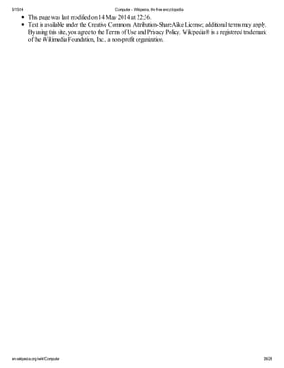 5/15/14 Computer - Wikipedia, the free encyclopedia
en.wikipedia.org/wiki/Computer 28/28
This page was last modified on 14 May 2014 at 22:36.
Text is available under the Creative Commons Attribution-ShareAlike License; additional terms may apply.
By using this site, you agree to the Terms of Use and Privacy Policy. Wikipedia® is a registered trademark
of the Wikimedia Foundation, Inc., a non-profit organization.
 