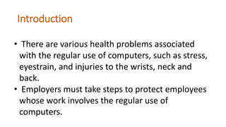 Introduction
• There are various health problems associated
with the regular use of computers, such as stress,
eyestrain, and injuries to the wrists, neck and
back.
• Employers must take steps to protect employees
whose work involves the regular use of
computers.
 