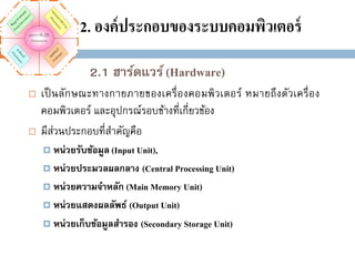 2. องค์ ประกอบของระบบคอมพิวเตอร์
2.1 ฮาร์ดแวร์ (Hardware)




เป็ นลักษณะทางกายภายของเครื่ อ งคอมพิว เตอร์ หมายถึ งตัวเครื่ อ ง
คอมพิวเตอร์ และอุปกรณ์รอบข้างที่เกี่ยวข้อง
มีส่วนประกอบที่สาคัญคือ
 หน่วยรับข้อมูล (Input Unit),

(Central Processing Unit)
 หน่วยความจาหลัก (Main Memory Unit)
 หน่วยแสดงผลลัพธ์ (Output Unit)
 หน่วยเก็บข้อมูลสารอง (Secondary Storage Unit)
 หน่วยประมวลผลกลาง

 