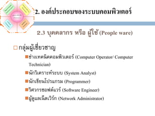 2. องค์ ประกอบของระบบคอมพิวเตอร์
2.3 บุคคลากร หรือ ผูใช้ (People ware)
้


กลุ่มผูเ้ ชี่ยวชาญ
ช่างเทคนิ คคอมพิวเตอร์ (Computer Operator/ Computer

Technician)
นักวิเคราะห์ระบบ (System Analyst)
นักเขียนโปรแกรม (Programmer)
วิศวกรซอฟต์แวร์ (Software Engineer)
ผูดแลเน็ ตเวิรก (Network Administrator)
ู้
์

 