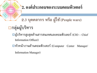 2. องค์ ประกอบของระบบคอมพิวเตอร์
2.3 บุคคลากร หรือ ผูใช้ (People ware)
้


กลุ่มผูบริหาร
้
 ผูบริหารสูงสุดด้านสารสนเทศและคอมพิวเตอร์
้

(CIO – Chief

Information Officer)
 หัวหน้างานด้านคอมพิวเตอร์ (Computer Center Manager/
Information Manager)

 