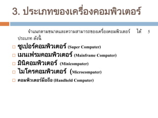 3. ประเภทของเครืองคอมพิวเตอร ์
่








จาแนกตามขนาดและความสามารถของเครื่องคอมพิวเตอร์
ประเภท ดังนี้
ซูเปอรคอมพิวเตอร ์ (Super Computer)
์
เมนเฟรมคอมพิวเตอร ์ (Mainframe Computer)
มินิคอมพิวเตอร ์ (Minicomputer)
ไมโครคอมพิวเตอร ์ (Microcomputer)
คอมพิวเตอร์มือถือ (Handheld Computer)

ได้

5

 
