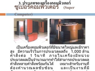 3. ประเภทของเครื่องคอมพิวเตอร์
ซูเปอรคอมพิวเตอร ์ (Super
์
Computer)

เป็ นเครืองคอมพิวเตอรทีมขนาดใหญและมีราคา
่
์ ่ ี
่
สูง มีความเร็ วในการประมวลผลถึง 1,000 ล้าน
ค า สั่ ง ต่ อ 1 วิ น า ที ภ า ย ใ น เ ค รื่ อ ง มี ห น่ ว ย
ประมวลผลเป็ นจานวนมากทาให้สามารถประมวลผล
คาสั่ งหลายคาสั่ งพรอมกันได้
เหมาะสาหรับงานที่
้
ต้ อ ง ค า น ว ณ ผ ล ซั บ ซ้ อ น
แ ล ะ เ ป็ น ง า น ที่ มี

 
