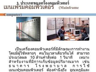 3. ประเภทของเครื่องคอมพิวเตอร์
เมนเฟรมคอมพิวเตอร ์ (Mainframe
Computer)

ั
เป็ นเครื่อ งคอมพิว เตอร ที่ม ีล ก ษณะการท างาน
์
โดยมีผู้ใช้หลายๆ คนในเวลาเดียวกันได้ สามารถ
ประมวลผล 10 ล้านค าสั่ งต่อ 1 วินาที
เหมาะ
ส าหรับ งานที่ ม ี ก ารเก็ บ ข้ อมู ล ปริ ม าณมาก เช่ น
ธนาคาร
โรงพยาบาล
ก า ร ใ ช้
เมนเฟรมคอมพิวเตอร ตองคานึ งถึง อุณหภูมและ
ิ

 