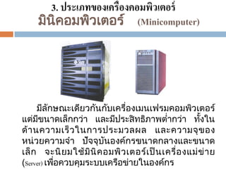 3. ประเภทของเครื่องคอมพิวเตอร์
มินิคอมพิวเตอร ์ (Minicomputer)

มีลกษณะเดียวกันกับเครืองเมนเฟรมคอมพิวเตอร ์
ั
่
แตมีขนาดเล็กกวา และมีประสิ ทธิภาพตากวา ทังใน
้
่
่
่
่
ด้ านความเร็ ว ในการประมวลผล และความจุ ข อง
หน่วยความจา ปัจจุบนองคกรขนาดกลางและขนาด
ั
์
เล็ ก จะนิ ย มใช้ มินิ ค อมพิว เตอร เป็ นเครื่อ งแม่ ข่ าย
์
(Server) เพือควบคุมระบบเครือขายในองคกร
่
่
์

 