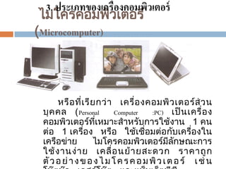 3. ประเภทของเครื่องคอมพิวเตอร์
ไมโครคอมพิวเตอร ์
(Microcomputer)

หรือ ที่เ รีย กว่ า เครื่อ งคอมพิว เตอร ส่ วน
์
บุ ค คล (Personal
Computer
:PC) เป็ นเครื่อ ง
คอมพิวเตอรทีเหมาะสาหรับการใช้งาน 1 คน
์ ่
ตอ 1 เครือง หรือ ใช้เชื่อมตอกับเครืองใน
่
่
่
่
เครือขาย
ไมโครคอมพิวเตอรมีลกษณะการ
่
์ ั
ใช้ งานง่ าย เคลื่ อ นย้ ายสะดวก ราคาถู ก
ตั ว อ ย่ า ง ข อ ง ไ ม โ ค ร ค อ ม พิ ว เ ต อ ร ์ เ ช่ น

 